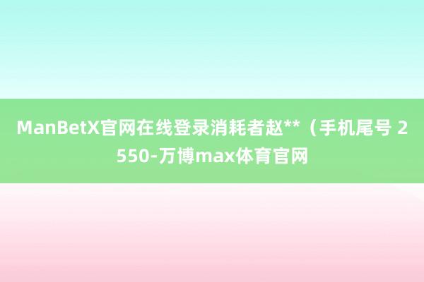 ManBetX官网在线登录消耗者赵**（手机尾号 2550-万博max体育官网