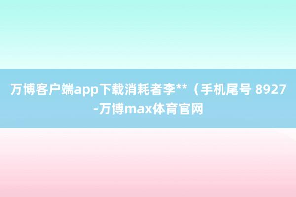 万博客户端app下载消耗者李**（手机尾号 8927-万博max体育官网