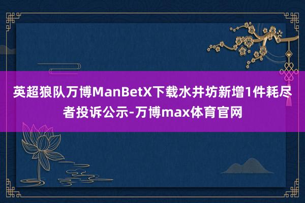 英超狼队万博ManBetX下载水井坊新增1件耗尽者投诉公示-万博max体育官网