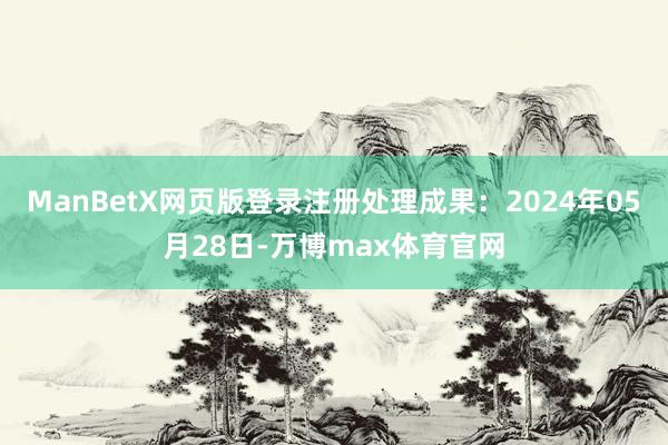 ManBetX网页版登录注册处理成果：2024年05月28日-万博max体育官网