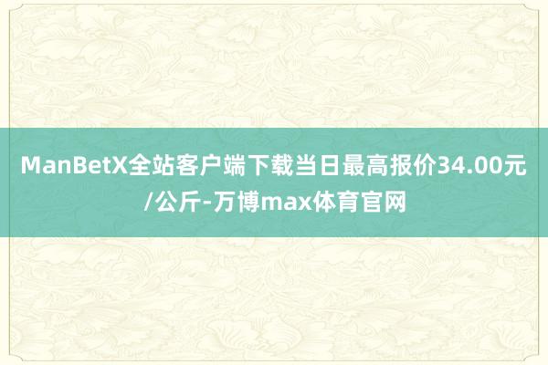 ManBetX全站客户端下载当日最高报价34.00元/公斤-万博max体育官网