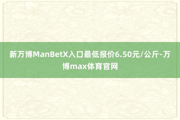 新万博ManBetX入口最低报价6.50元/公斤-万博max体育官网