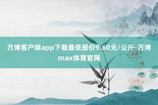 万博客户端app下载最低报价9.60元/公斤-万博max体育官网