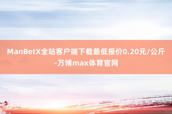 ManBetX全站客户端下载最低报价0.20元/公斤-万博max体育官网