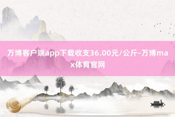 万博客户端app下载收支36.00元/公斤-万博max体育官网