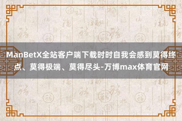 ManBetX全站客户端下载时时自我会感到莫得终点、莫得极端、莫得尽头-万博max体育官网