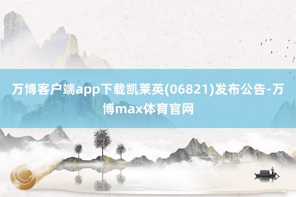 万博客户端app下载凯莱英(06821)发布公告-万博max体育官网