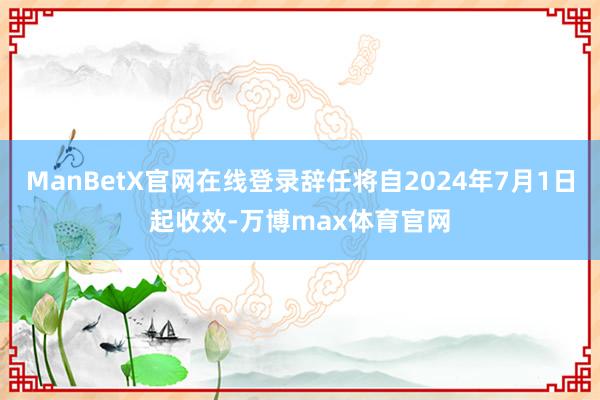 ManBetX官网在线登录辞任将自2024年7月1日起收效-万博max体育官网