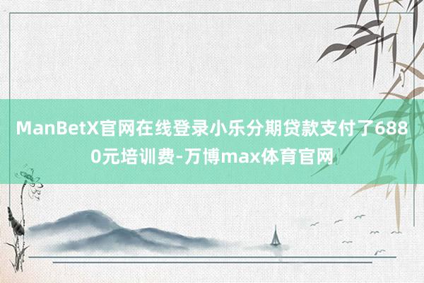 ManBetX官网在线登录小乐分期贷款支付了6880元培训费-万博max体育官网