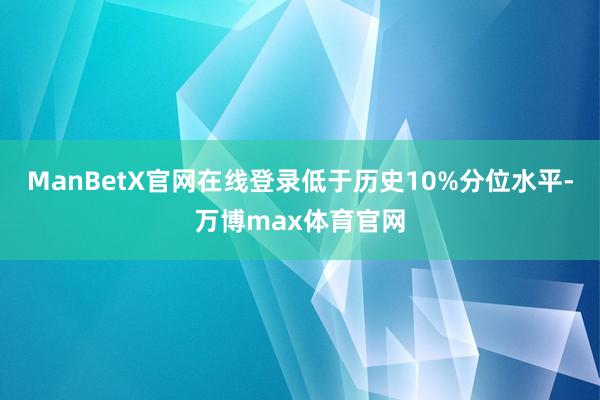 ManBetX官网在线登录低于历史10%分位水平-万博max体育官网