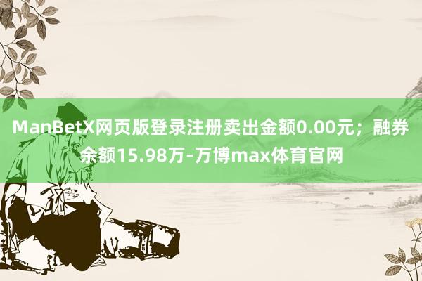 ManBetX网页版登录注册卖出金额0.00元；融券余额15.98万-万博max体育官网