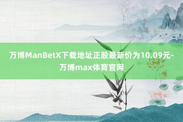 万博ManBetX下载地址正股最新价为10.09元-万博max体育官网