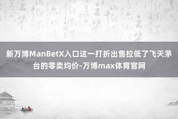 新万博ManBetX入口这一打折出售拉低了飞天茅台的零卖均价-万博max体育官网