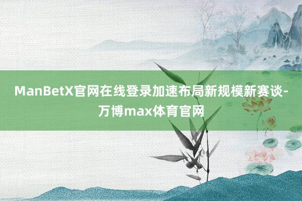 ManBetX官网在线登录加速布局新规模新赛谈-万博max体育官网