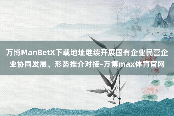 万博ManBetX下载地址继续开展国有企业民营企业协同发展、形势推介对接-万博max体育官网