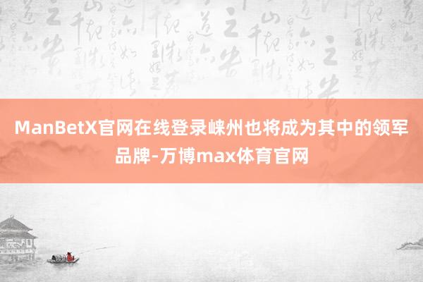 ManBetX官网在线登录崃州也将成为其中的领军品牌-万博max体育官网