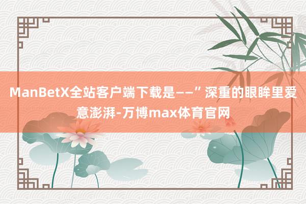 ManBetX全站客户端下载是——”深重的眼眸里爱意澎湃-万博max体育官网