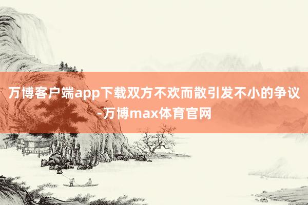 万博客户端app下载双方不欢而散引发不小的争议-万博max体育官网