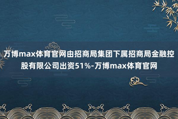 万博max体育官网由招商局集团下属招商局金融控股有限公司出资51%-万博max体育官网