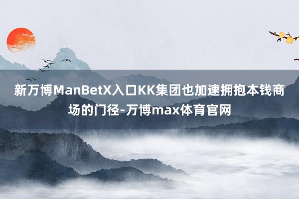 新万博ManBetX入口KK集团也加速拥抱本钱商场的门径-万博max体育官网