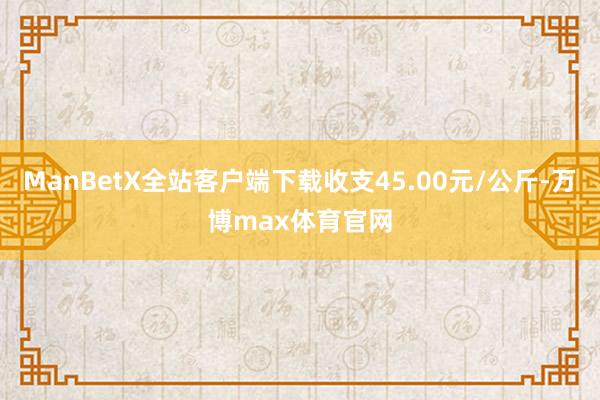 ManBetX全站客户端下载收支45.00元/公斤-万博max体育官网