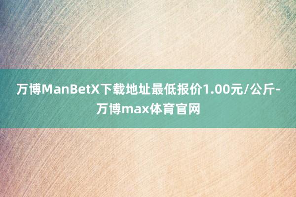 万博ManBetX下载地址最低报价1.00元/公斤-万博max体育官网