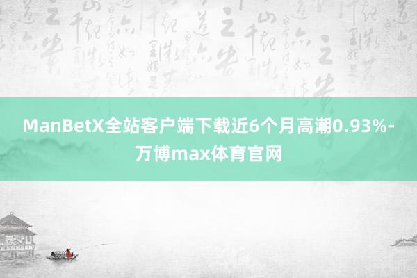 ManBetX全站客户端下载近6个月高潮0.93%-万博max体育官网