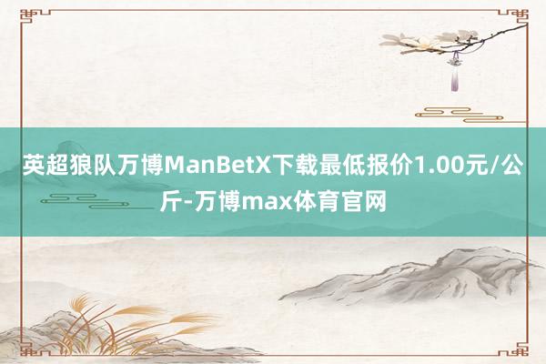 英超狼队万博ManBetX下载最低报价1.00元/公斤-万博max体育官网