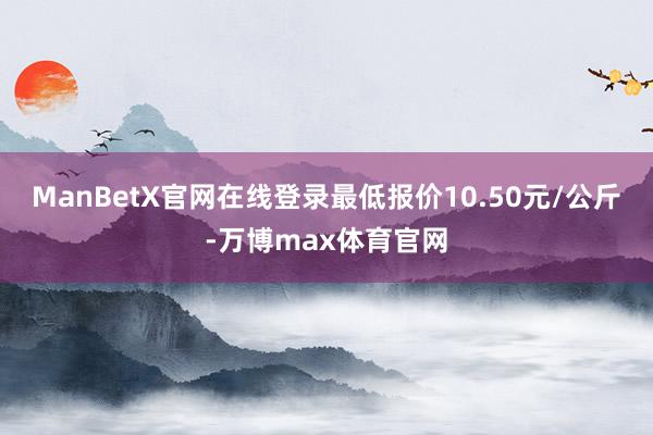 ManBetX官网在线登录最低报价10.50元/公斤-万博max体育官网