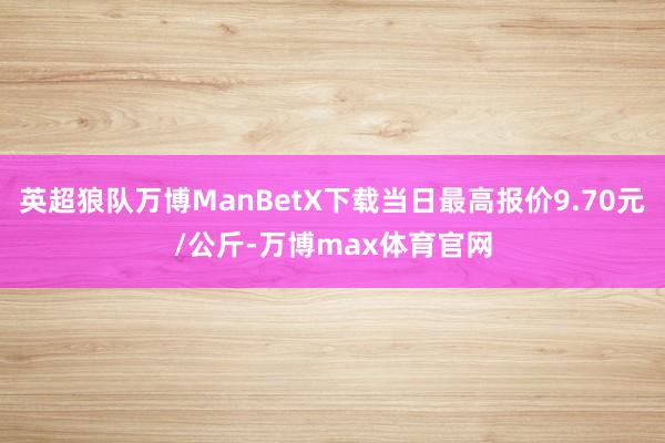 英超狼队万博ManBetX下载当日最高报价9.70元/公斤-万博max体育官网