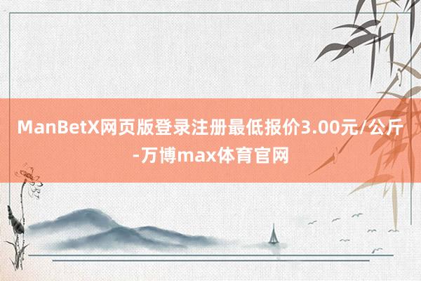 ManBetX网页版登录注册最低报价3.00元/公斤-万博max体育官网