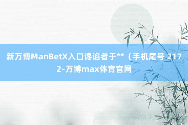 新万博ManBetX入口谗谄者于**（手机尾号 2172-万博max体育官网