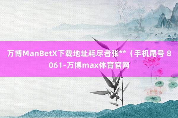 万博ManBetX下载地址耗尽者张**（手机尾号 8061-万博max体育官网