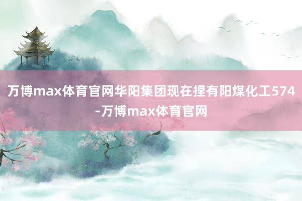 万博max体育官网华阳集团现在捏有阳煤化工574-万博max体育官网