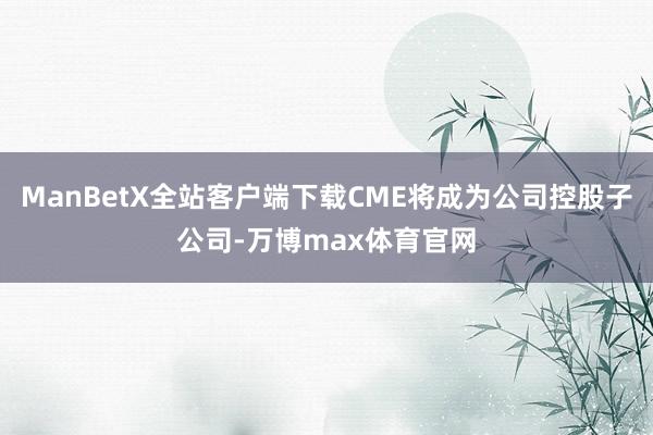 ManBetX全站客户端下载CME将成为公司控股子公司-万博max体育官网