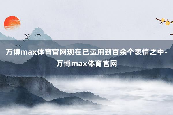 万博max体育官网现在已运用到百余个表情之中-万博max体育官网