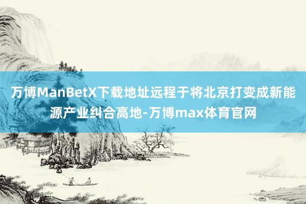 万博ManBetX下载地址远程于将北京打变成新能源产业纠合高地-万博max体育官网