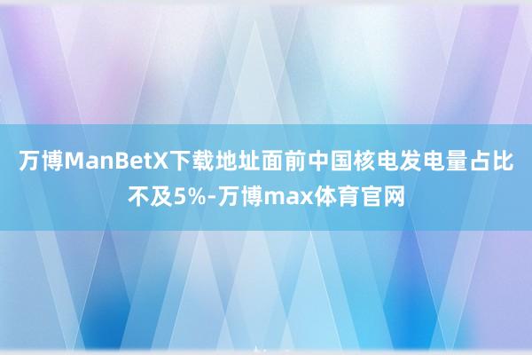 万博ManBetX下载地址面前中国核电发电量占比不及5%-万博max体育官网