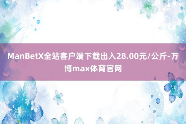 ManBetX全站客户端下载出入28.00元/公斤-万博max体育官网