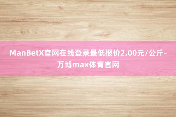 ManBetX官网在线登录最低报价2.00元/公斤-万博max体育官网