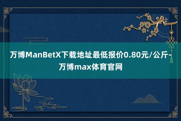 万博ManBetX下载地址最低报价0.80元/公斤-万博max体育官网