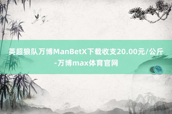 英超狼队万博ManBetX下载收支20.00元/公斤-万博max体育官网