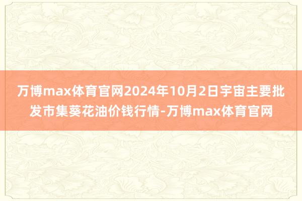 万博max体育官网2024年10月2日宇宙主要批发市集葵花油价钱行情-万博max体育官网