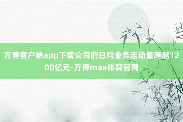 万博客户端app下载公司的日均业务走动量跨越1200亿元-万博max体育官网