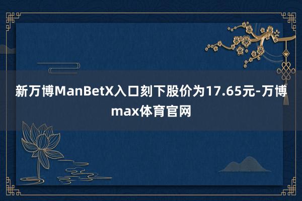 新万博ManBetX入口刻下股价为17.65元-万博max体育官网