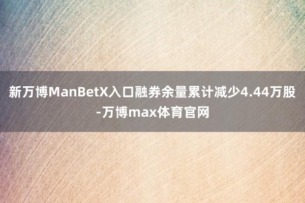 新万博ManBetX入口融券余量累计减少4.44万股-万博max体育官网