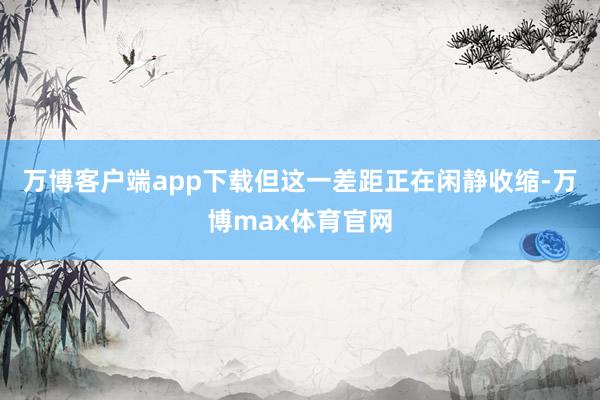 万博客户端app下载但这一差距正在闲静收缩-万博max体育官网