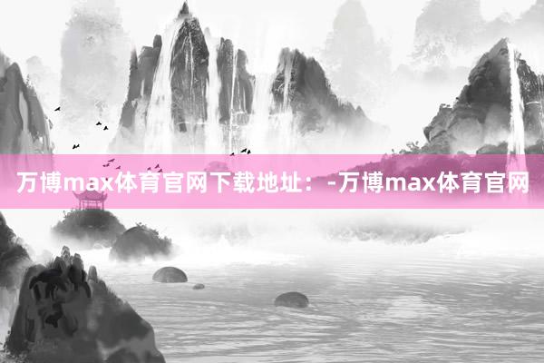 万博max体育官网下载地址：-万博max体育官网