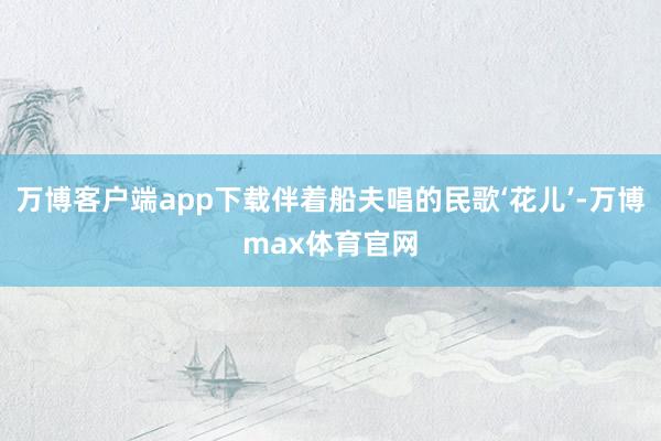 万博客户端app下载伴着船夫唱的民歌‘花儿’-万博max体育官网