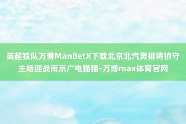 英超狼队万博ManBetX下载北京北汽男排将镇守主场迎战南京广电猫猫-万博max体育官网